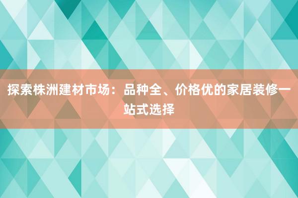 探索株洲建材市场：品种全、价格优的家居装修一站式选择